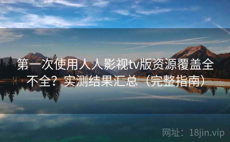 第一次使用人人影视tv版资源覆盖全不全？实测结果汇总（完整指南）