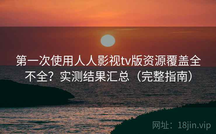 第一次使用人人影视tv版资源覆盖全不全？实测结果汇总（完整指南）