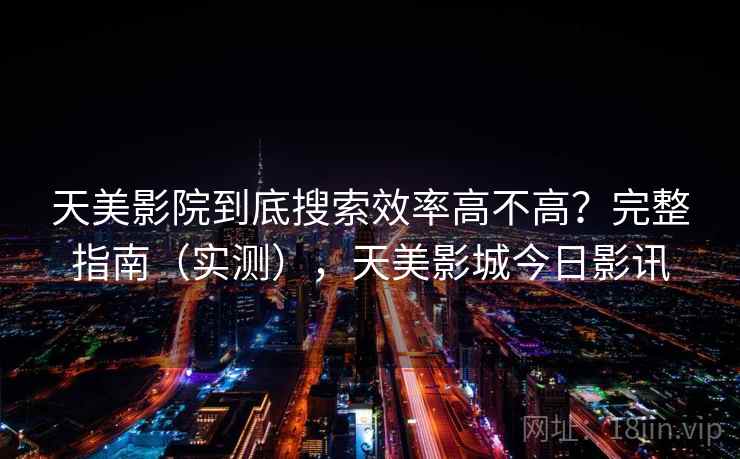天美影院到底搜索效率高不高？完整指南（实测），天美影城今日影讯