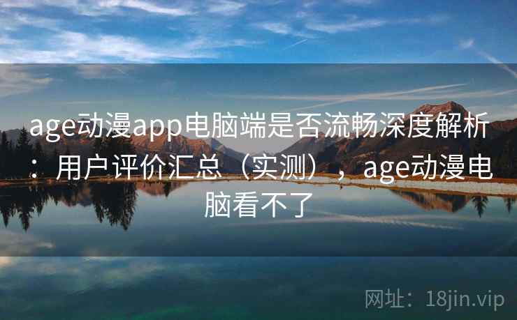 age动漫app电脑端是否流畅深度解析：用户评价汇总（实测），age动漫电脑看不了
