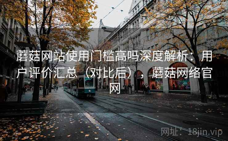 蘑菇网站使用门槛高吗深度解析：用户评价汇总（对比后），蘑菇网络官网