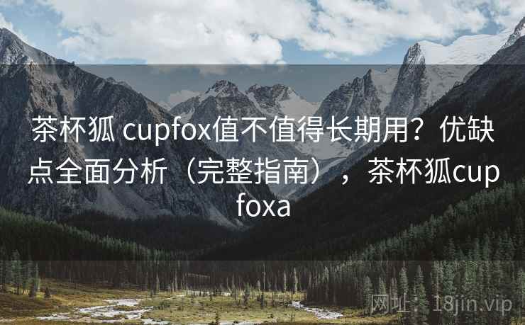 茶杯狐 cupfox值不值得长期用？优缺点全面分析（完整指南），茶杯狐cupfoxa