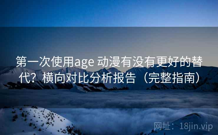 第一次使用age 动漫有没有更好的替代？横向对比分析报告（完整指南）