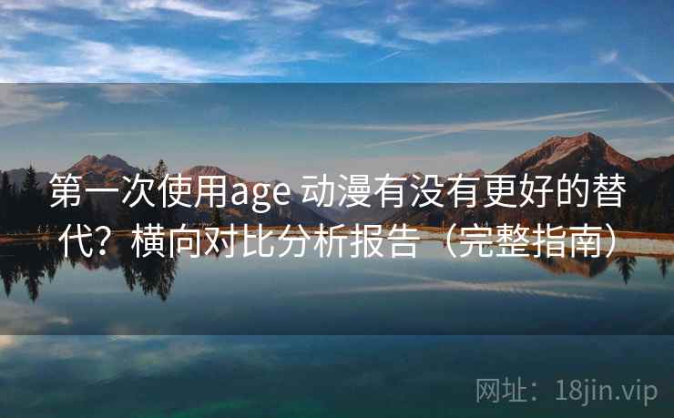 第一次使用age 动漫有没有更好的替代？横向对比分析报告（完整指南）