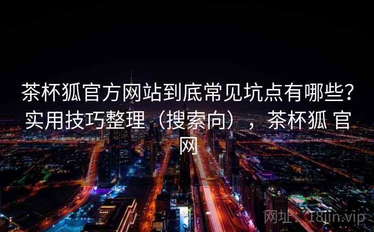 茶杯狐官方网站到底常见坑点有哪些？实用技巧整理（搜索向），茶杯狐 官网