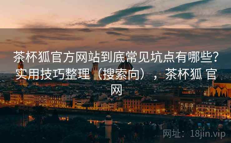 茶杯狐官方网站到底常见坑点有哪些？实用技巧整理（搜索向），茶杯狐 官网