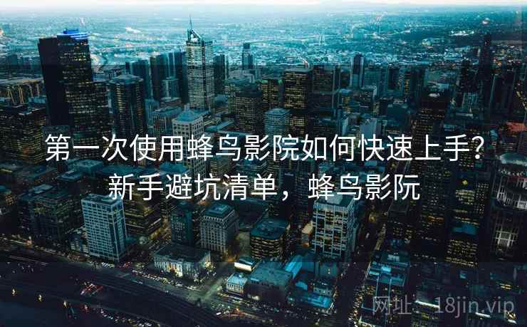 第一次使用蜂鸟影院如何快速上手？新手避坑清单，蜂鸟影阮