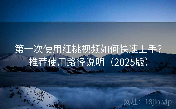 第一次使用红桃视频如何快速上手？推荐使用路径说明（2025版）