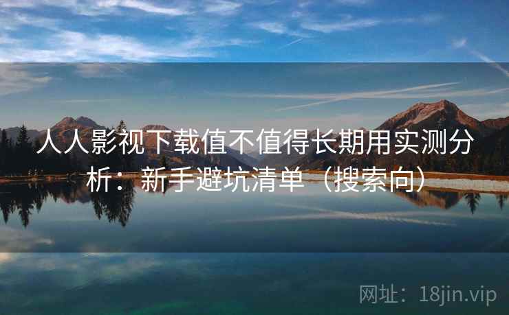 人人影视下载值不值得长期用实测分析：新手避坑清单（搜索向）