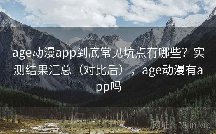 age动漫app到底常见坑点有哪些？实测结果汇总（对比后），age动漫有app吗