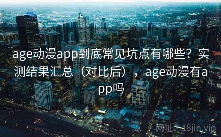 age动漫app到底常见坑点有哪些？实测结果汇总（对比后），age动漫有app吗