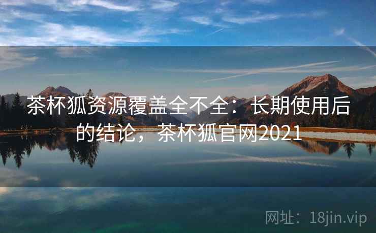 茶杯狐资源覆盖全不全：长期使用后的结论，茶杯狐官网2021