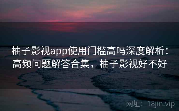 柚子影视app使用门槛高吗深度解析：高频问题解答合集，柚子影视好不好