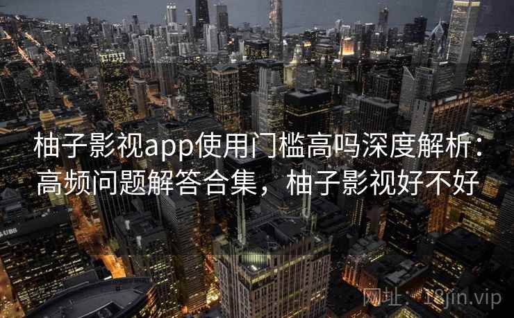 柚子影视app使用门槛高吗深度解析:高频问题解答合集,柚子影视好不好 柚子影视app使用门槛高吗深度解析:高频问题解答合集,柚子影视好不好