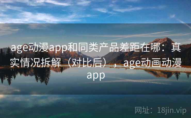 age动漫app和同类产品差距在哪：真实情况拆解（对比后），age动画动漫app