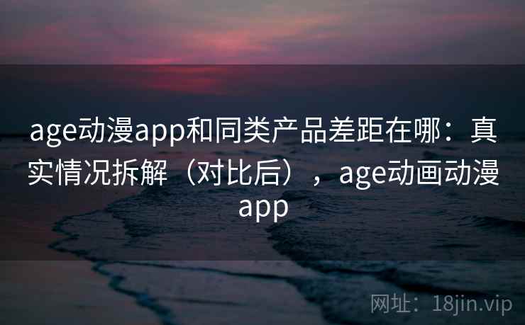 age动漫app和同类产品差距在哪：真实情况拆解（对比后），age动画动漫app