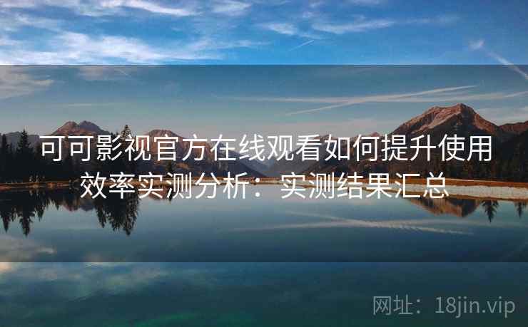 可可影视官方在线观看如何提升使用效率实测分析：实测结果汇总