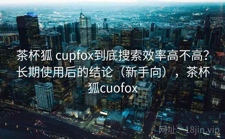 茶杯狐 cupfox到底搜索效率高不高？长期使用后的结论（新手向），茶杯狐cuofox