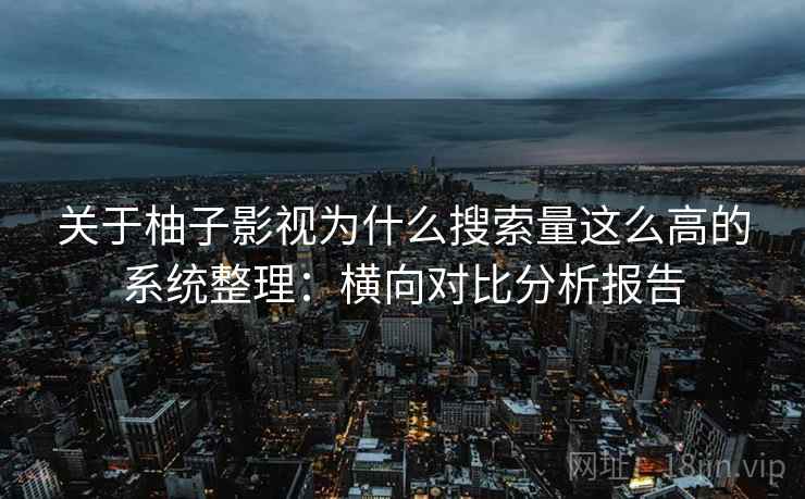 关于柚子影视为什么搜索量这么高的系统整理：横向对比分析报告
