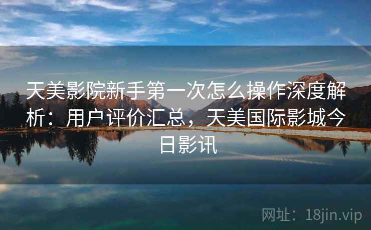 天美影院新手第一次怎么操作深度解析：用户评价汇总，天美国际影城今日影讯