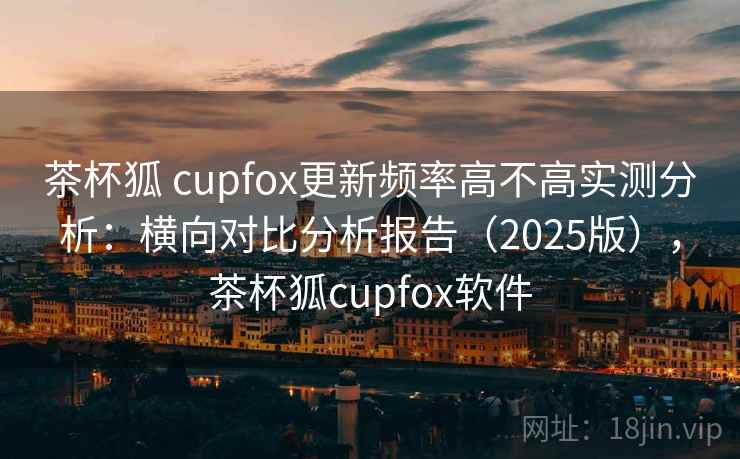 茶杯狐 cupfox更新频率高不高实测分析：横向对比分析报告（2025版），茶杯狐cupfox软件