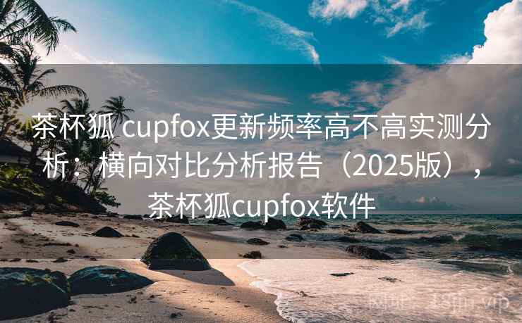 茶杯狐 cupfox更新频率高不高实测分析:横向对比分析报告(2025版),茶杯狐cupfox软件 茶杯狐 cupfox更新频率高不高实测分析:横向对比分析报告(2025版),茶杯狐cupfox软件