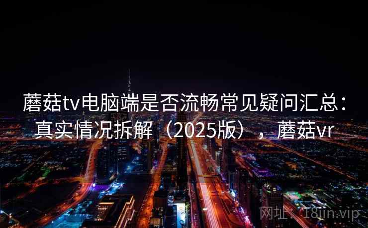 蘑菇tv电脑端是否流畅常见疑问汇总：真实情况拆解（2025版），蘑菇vr