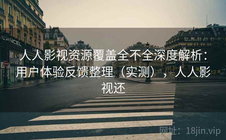 人人影视资源覆盖全不全深度解析：用户体验反馈整理（实测），人人影视还