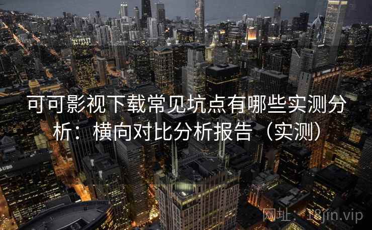可可影视下载常见坑点有哪些实测分析：横向对比分析报告（实测）
