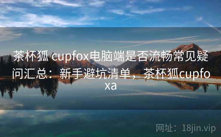茶杯狐 cupfox电脑端是否流畅常见疑问汇总：新手避坑清单，茶杯狐cupfoxa