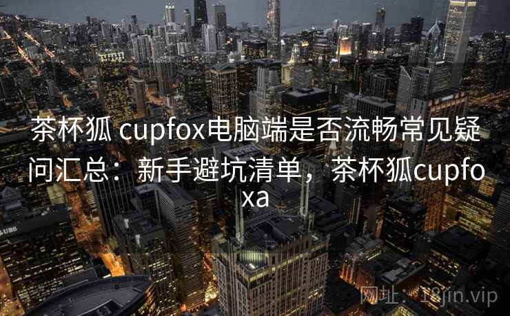茶杯狐 cupfox电脑端是否流畅常见疑问汇总：新手避坑清单，茶杯狐cupfoxa