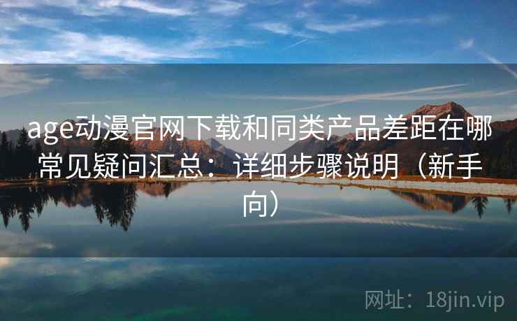 age动漫官网下载和同类产品差距在哪常见疑问汇总：详细步骤说明（新手向）