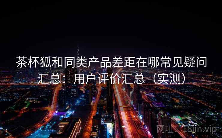 茶杯狐和同类产品差距在哪常见疑问汇总：用户评价汇总（实测）