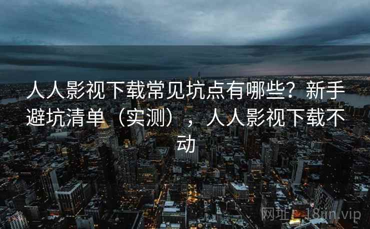 人人影视下载常见坑点有哪些？新手避坑清单（实测），人人影视下载不动