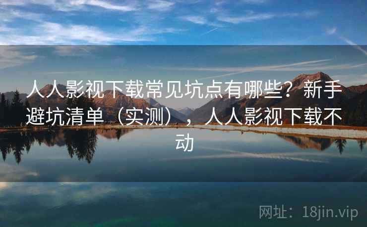 人人影视下载常见坑点有哪些？新手避坑清单（实测），人人影视下载不动