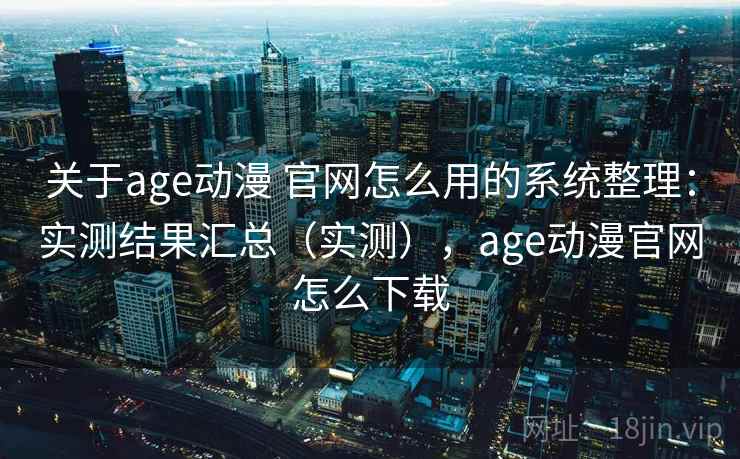 关于age动漫 官网怎么用的系统整理：实测结果汇总（实测），age动漫官网怎么下载