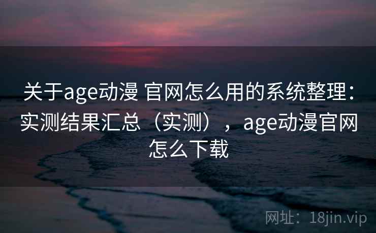 关于age动漫 官网怎么用的系统整理：实测结果汇总（实测），age动漫官网怎么下载