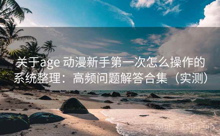 关于age 动漫新手第一次怎么操作的系统整理：高频问题解答合集（实测）