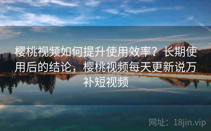 樱桃视频如何提升使用效率？长期使用后的结论，樱桃视频每天更新说万补短视频