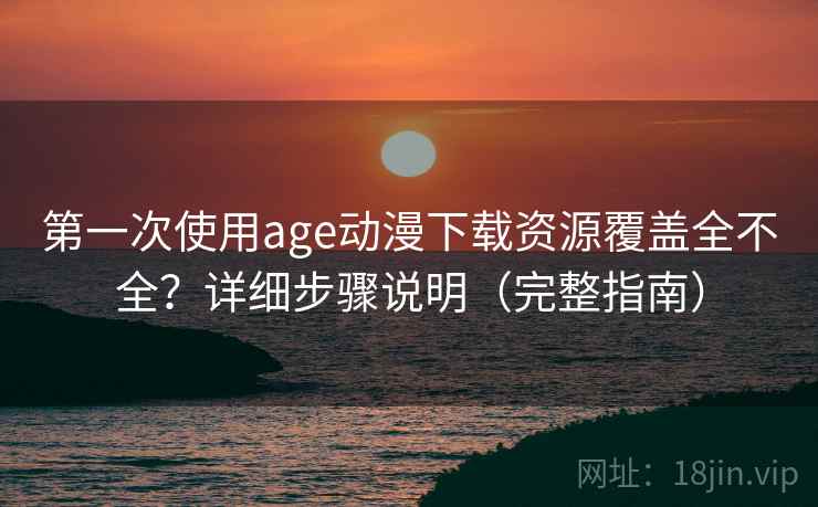 第一次使用age动漫下载资源覆盖全不全？详细步骤说明（完整指南）
