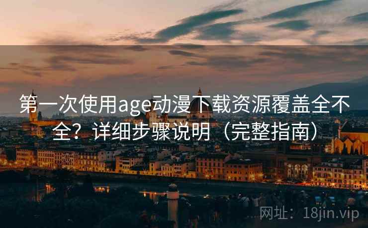 第一次使用age动漫下载资源覆盖全不全？详细步骤说明（完整指南）
