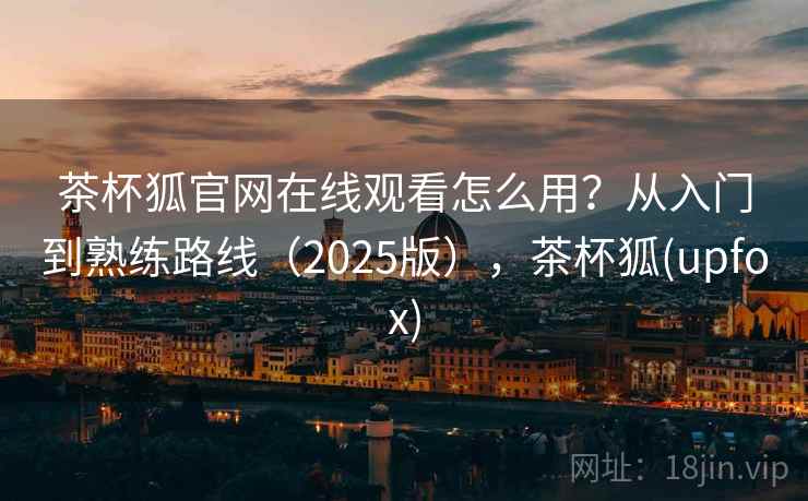 茶杯狐官网在线观看怎么用？从入门到熟练路线（2025版），茶杯狐(upfox)