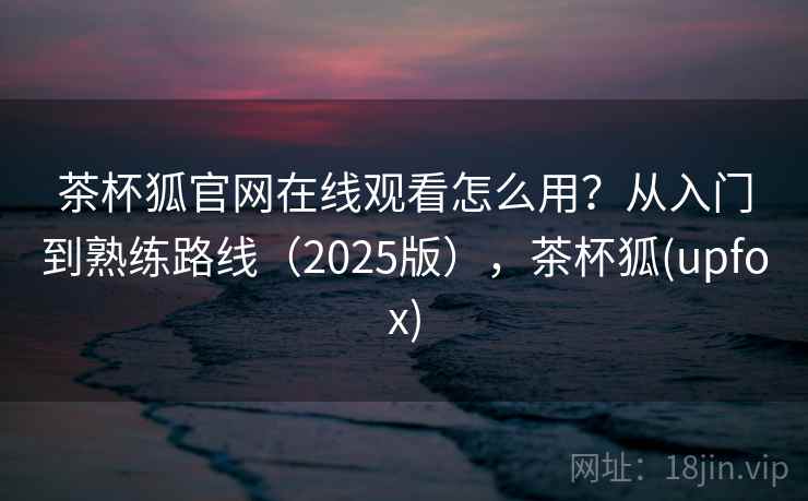 茶杯狐官网在线观看怎么用？从入门到熟练路线（2025版），茶杯狐(upfox)