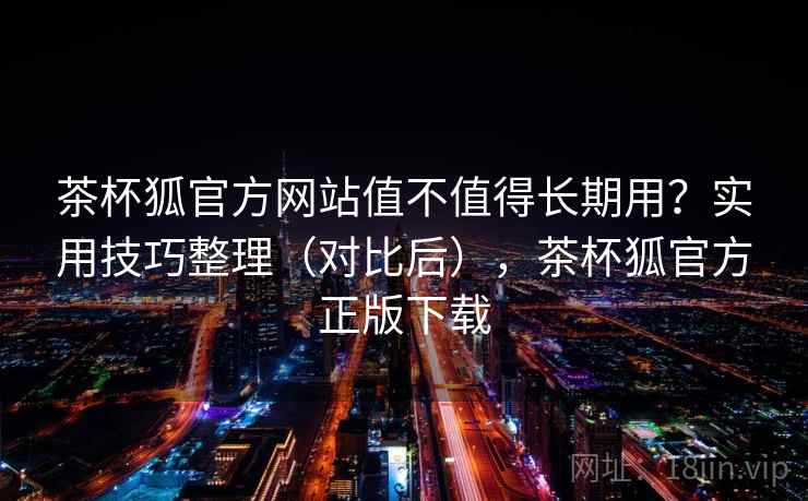 茶杯狐官方网站值不值得长期用？实用技巧整理（对比后），茶杯狐官方正版下载