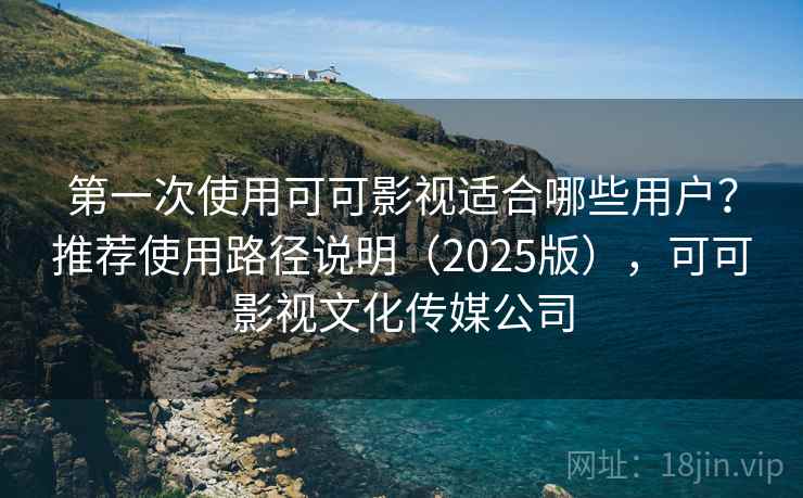 第一次使用可可影视适合哪些用户？推荐使用路径说明（2025版），可可影视文化传媒公司