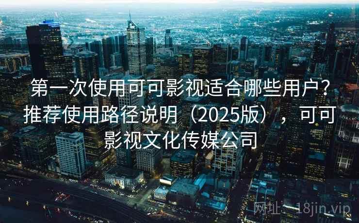 第一次使用可可影视适合哪些用户？推荐使用路径说明（2025版），可可影视文化传媒公司