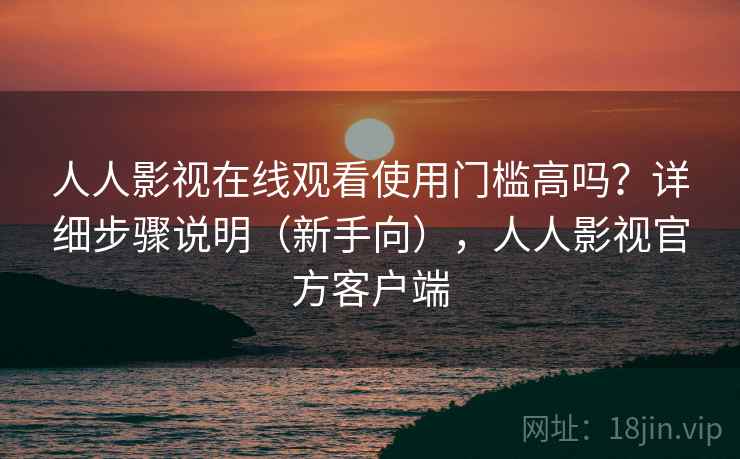 人人影视在线观看使用门槛高吗？详细步骤说明（新手向），人人影视官方客户端