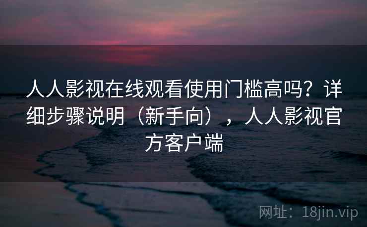 人人影视在线观看使用门槛高吗？详细步骤说明（新手向），人人影视官方客户端