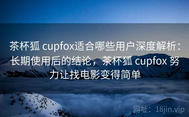 茶杯狐 cupfox适合哪些用户深度解析：长期使用后的结论，茶杯狐 cupfox 努力让找电影变得简单