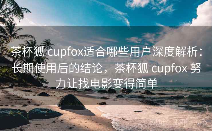 茶杯狐 cupfox适合哪些用户深度解析：长期使用后的结论，茶杯狐 cupfox 努力让找电影变得简单